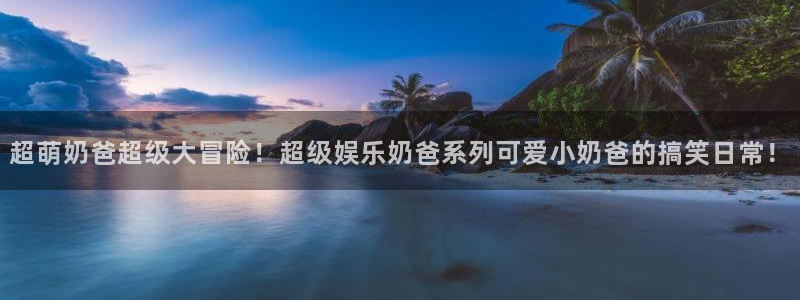 星欧娱乐：超萌奶爸超级大冒险！超级娱乐奶爸系列可爱小奶爸的搞笑日常！