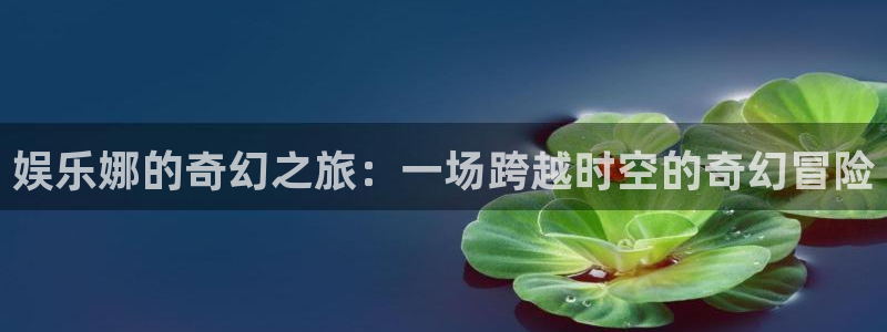 星欧娱乐：娱乐娜的奇幻之旅：一场跨越时空的奇幻冒险